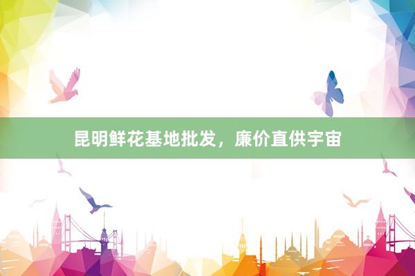 昆明鲜花基地批发,廉价直供宇宙